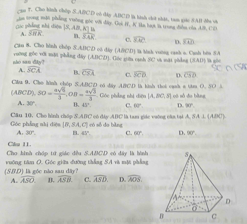 Cau 7. Cho hình chốp S.ABCD cô đây ABCD là hình chữ nhật, tam giác SAB đều và
gầm trong mặt phẳng vưỡng góc với đây. Gọi H, K lần lượt là trung điểm của AB, CD
Góc phẳng nhị điện [S,AB,K] A
A. widehat SHK.
là
B、 widehat SAK.
C、 widehat SAC.
D. widehat SAD.
Câu 8. Cho hình chóp S.ABCD có đây (ABCD) là hình vường cạnh o. Cạnh bên SA
vuống góc với mặt phẳng đây (ABCD). Gốc giữa cạnh SC và mặt phẳng (SAD) là gốc
nào sau dây?
A. widehat SCA.
B. widehat CSA. widehat SCD. D. widehat CSD.
C.
Câu 9. Cho hình chóp S.ABCD có đầy ABCD là hình thoi cạnh a tâm O, SO L
(ABCD),SO= asqrt(6)/3 ,OB= asqrt(3)/3 . Gốc phẳng nhị diện [A,BC,S] có số đo bằng
A. 30°. 45°.
B、
C、 60°. D. 90°.
Câu 10. Cho hình chóp S.ABC có đấy ABC là tam giác vuỡng cân tại . 1 SA⊥ (ABC).
Góc phẳng nhị diện [B,SA,C] có số do bàng
A. 30°. B. 45°. C. 60°. D. 90°.
Câu 11.
Cho hình chóp tứ giác đều S.ABCD có đầy là hình
vuông tâm O. Góc giữa đường thẳng SA và mặt phẳng
(SBD) là góc nào sau đây?
A. widehat ASO. B. widehat ASB. C. widehat ASD. D. widehat AOS.