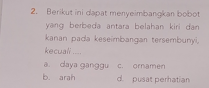 Berikut ini dapat menyeimbangkan bobot
yang berbeda antara belahan kiri dan 
kanan pada keseimbangan tersembunyi,
kecuali ....
a. daya ganggu c. ornamen
b. arah d. pusat perhatian