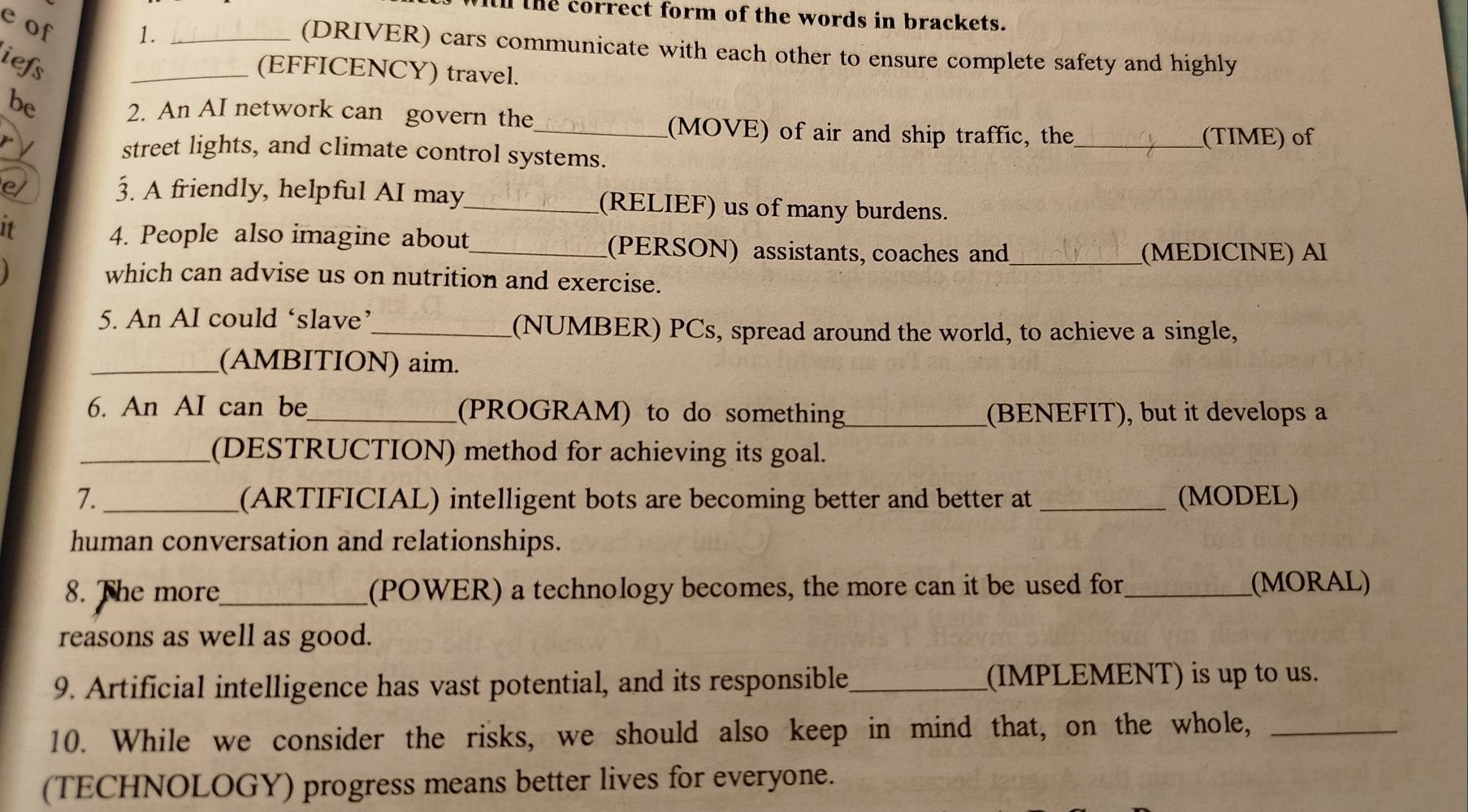 tll the correct form of the words in brackets. 
e of 
1._ 
(DRIVER) cars communicate with each other to ensure complete safety and highly 
iefs 
_(EFFICENCY) travel. 
be 2. An AI network can govern the 
_(MOVE) of air and ship traffic, the _(TIME) of 
street lights, and climate control systems. 
e 3. A friendly, helpful AI may_ (RELIEF) us of many burdens. 
It 
4. People also imagine about_ (PERSON) assistants, coaches and 
_(MEDICINE) AI 
which can advise us on nutrition and exercise. 
5. An AI could ‘slave’_ (NUMBER) PCs, spread around the world, to achieve a single, 
_(AMBITION) aim. 
6. An AI can be_ (PROGRAM) to do something_ (BENEFIT), but it develops a 
_(DESTRUCTION) method for achieving its goal. 
7. _(ARTIFICIAL) intelligent bots are becoming better and better at _(MODEL) 
human conversation and relationships. 
8. The more_ (POWER) a technology becomes, the more can it be used for_ (MORAL) 
reasons as well as good. 
9. Artificial intelligence has vast potential, and its responsible _(IMPLEMENT) is up to us. 
10. While we consider the risks, we should also keep in mind that, on the whole,_ 
(TECHNOLOGY) progress means better lives for everyone.