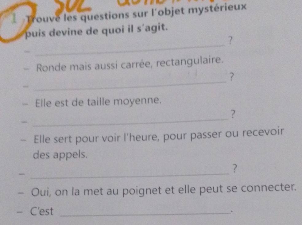 Trouve les questions sur l'objet mystérieux 
puis devine de quoi il s'agit. 
_ 
? 
Ronde mais aussi carrée, rectangulaire. 
_ 
? 
Elle est de taille moyenne. 
? 
“ 
_ 
Elle sert pour voir l'heure, pour passer ou recevoir 
des appels. 
_ 
? 
- Oui, on la met au poignet et elle peut se connecter. 
- C'est_