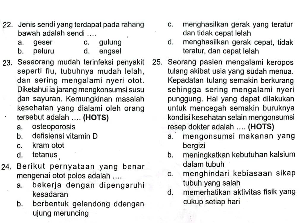 Jenis sendi yang terdapat pada rahang c. menghasilkan gerak yang teratur
bawah adalah sendi .... dan tidak cepat lelah
a. geser c. gulung d. menghasilkan gerak cepat, tidak
b. peluru d. engsel teratur, dan cepat lelah
23. Seseorang mudah terinfeksi penyakit 25. Seorang pasien mengalami keropos
seperti flu, tubuhnya mudah lelah, tulang akibat usia yang sudah menua.
dan sering mengalami nyeri otot. Kepadatan tulang semakin berkurang
Diketahui ia jarang mengkonsumsi susu sehingga sering mengalami nyeri 
dan sayuran. Kemungkinan masalah punggung. Hal yang dapat dilakukan
kesehatan yang dialami oleh orang untuk mencegah semakin buruknya
tersebut adalah … (HOTS) kondisi kesehatan selain mengonsumsi
a. osteoporosis resep dokter adalah .. (HOTS)
b. defisiensi vitamin D a. mengonsumsi makanan yang
c. kram otot bergizi
d. tetanus b. meningkatkan kebutuhan kalsium
24. Berikut pernyataan yang benar dalam tubuh
mengenai otot polos adalah .... c. menghindari kebiasaan sikap
a. bekerja dengan dipengaruhi tubuh yang salah
kesadaran d. memerhatikan aktivitas fisik yang
b. berbentuk gelendong ddengan cukup setiap hari
ujung meruncing