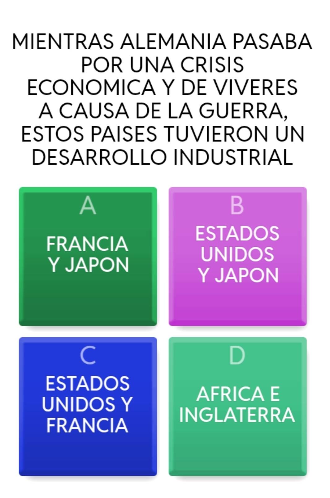 MIENTRAS ALEMANIA PASABA
POR UNA CRISIS
ECONOMICA Y DE VIVERES
A CAUSA DE LA GUERRA,
ESTOS PAISES TUVIERON UN
DESARROLLO INDUSTRIAL
A
B
ESTADOS
FRANCIA
UNIDOS
Y JAPON
Y JAPON
C
ESTADOS
AFRICA E
UNIDOS Y
INGLATERRA
FRANCIA