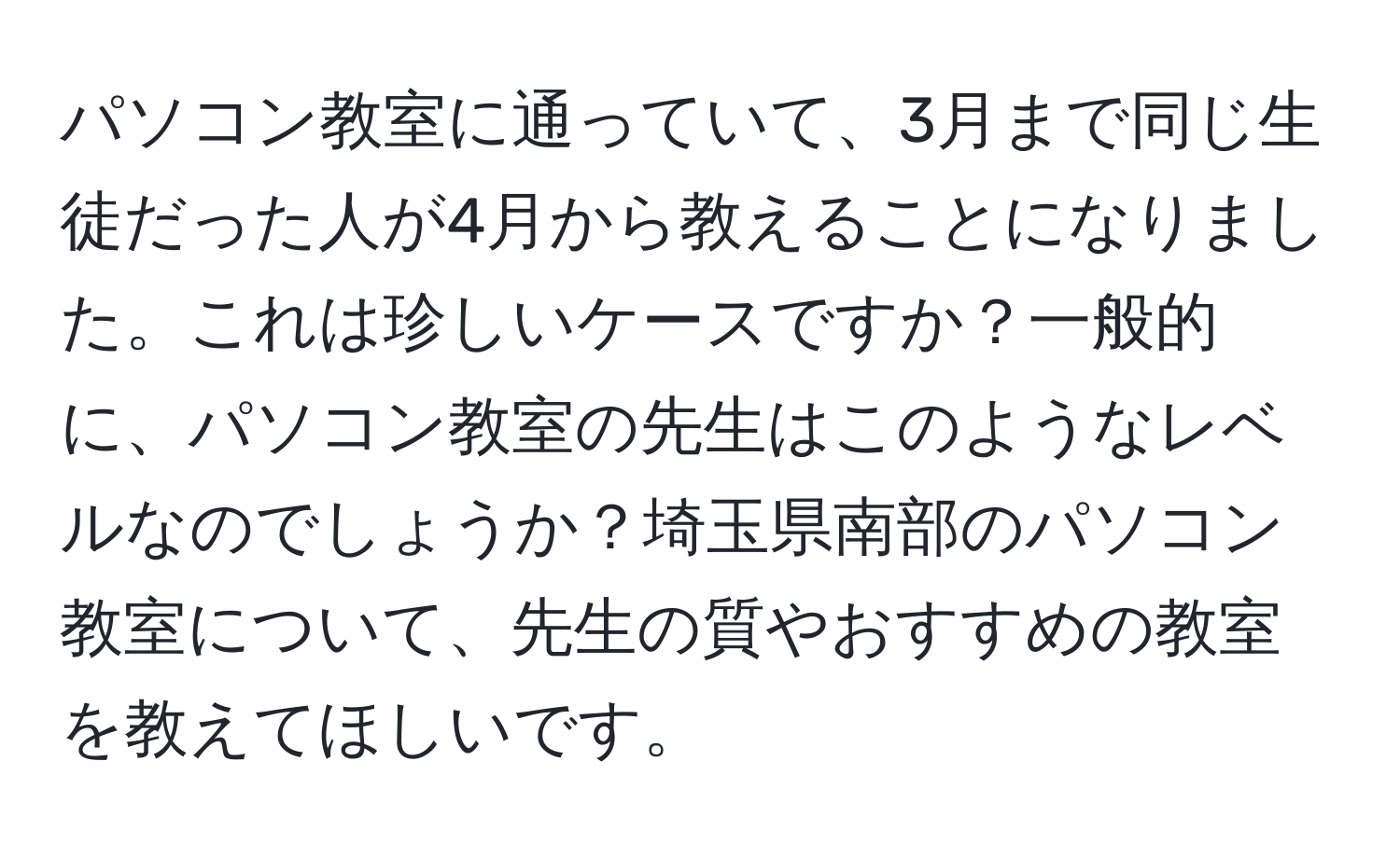 パソコン教室に通っていて、3月まで同じ生徒だった人が4月から教えることになりました。これは珍しいケースですか？一般的に、パソコン教室の先生はこのようなレベルなのでしょうか？埼玉県南部のパソコン教室について、先生の質やおすすめの教室を教えてほしいです。