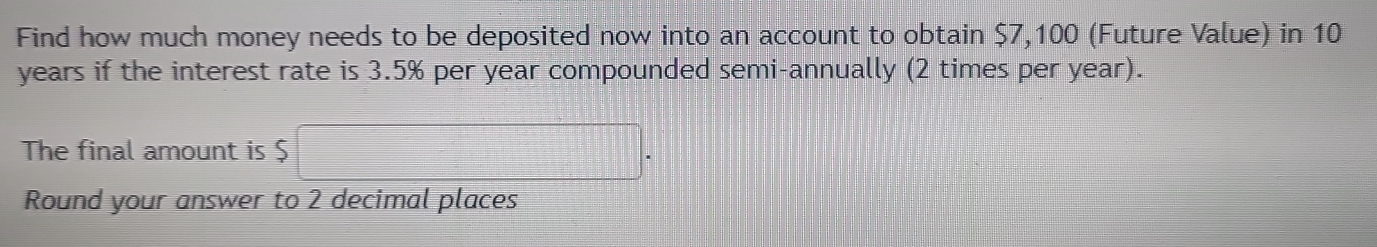 Find how much money needs to be deposited now into an account to obtain $7,100 (Future Value) in 10
years if the interest rate is 3.5% per year compounded semi-annually (2 times per year). 
The final amount is $
Round your answer to 2 decimal places