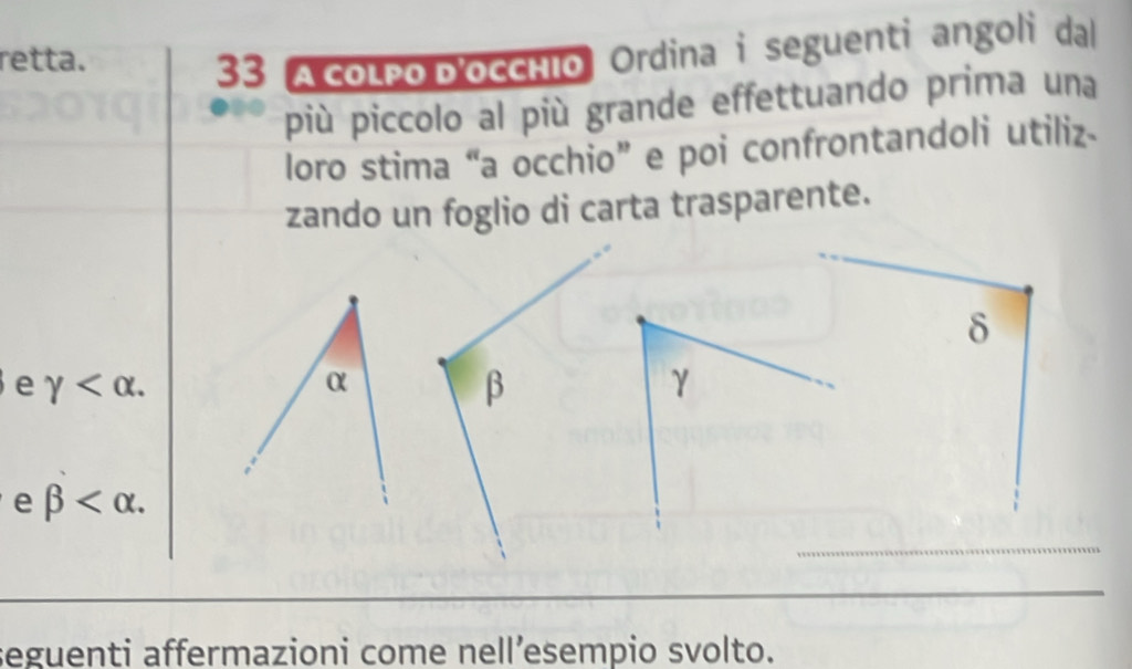 retta. 
33 A colpo D'occíío Ordina i seguenti angoli dal 
più piccolo al più grande effettuando prima una 
loro stima “a occhio” e poi confrontandoli utiliz- 
zando un foglio di carta trasparente.
δ
e gamma .
γ
e beta . 
seguenti affermazioni come nell’esempio svolto.