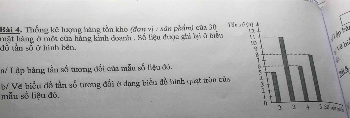 Thống kê lượng hàng tồn kho (đơn vị : sản phẩm) của 30
mặt hàng ở một cửa hàng kinh doanh . Số liệu được ghi lại ở biểu 
Lập bả 
đồ tần số ở hình bên. 
Vẽ bi 
a/ Lập bảng tần số tương đối của mẫu số liệu đó. 
Bài 8. 
b/ Vẽ biểu đồ tần số tương đối ở dạng biểu đồ hình quạt tròn c 
mẫu số liệu đó.