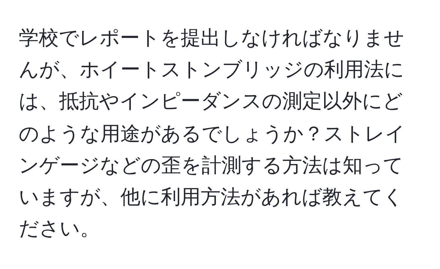 学校でレポートを提出しなければなりませんが、ホイートストンブリッジの利用法には、抵抗やインピーダンスの測定以外にどのような用途があるでしょうか？ストレインゲージなどの歪を計測する方法は知っていますが、他に利用方法があれば教えてください。