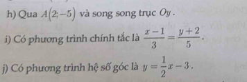 Qua A(2;-5) và song song trục Oy . 
i) Có phương trình chính tắc là  (x-1)/3 = (y+2)/5 . 
j) Có phương trình hệ số góc là y= 1/2 x-3.