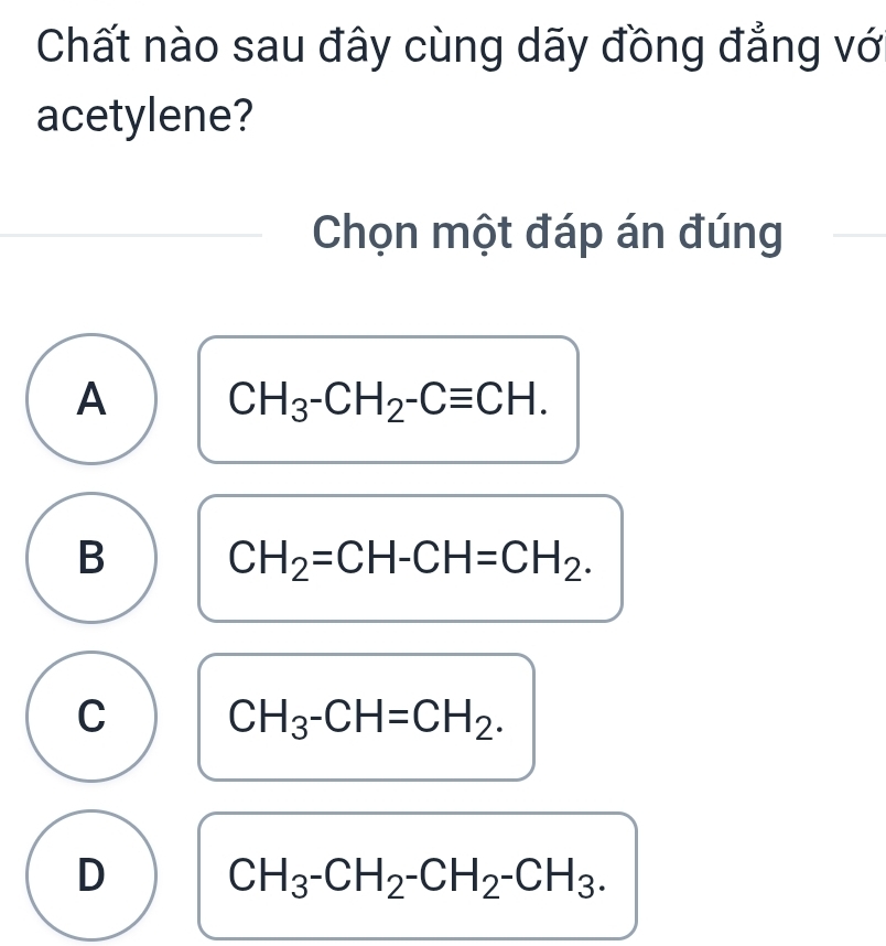 Chất nào sau đây cùng dãy đồng đẳng vớ
acetylene?
Chọn một đáp án đúng
A CH_3-CH_2-Cequiv CH.
B CH_2=CH-CH=CH_2.
C CH_3-CH=CH_2.
D CH_3-CH_2-CH_2-CH_3.