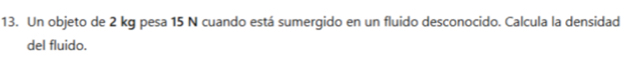 Un objeto de 2 kg pesa 15 N cuando está sumergido en un fluido desconocido. Calcula la densidad 
del fluido.