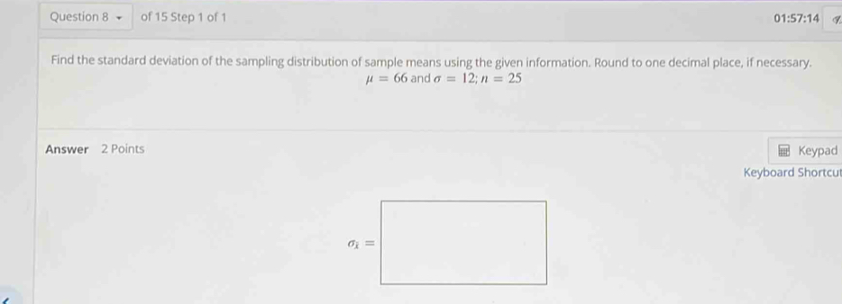 01:57:14
Find the standard deviation of the sampling distribution of sample means using the given information. Round to one decimal place, if necessary.
mu =66 and sigma =12;n=25
Answer 2 Points Keypad
Keyboard Shortcu