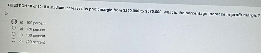 QUESTON 10 of 10: If a stadium increases its profit margin from $250,000 to $575,000, what is the percentage increase in profit margin?
a) 100 percent
b) 120 percent
c) 130 percent
d) 250 percent