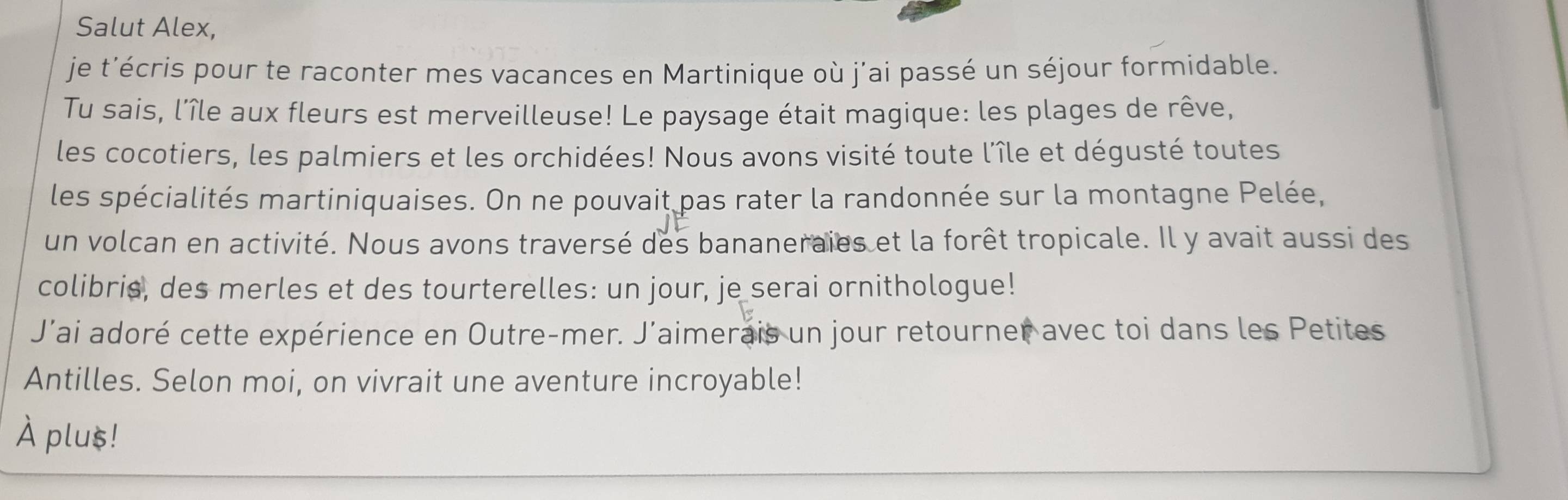 Salut Alex, 
je t’écris pour te raconter mes vacances en Martinique où j’ai passé un séjour formidable. 
Tu sais, l'île aux fleurs est merveilleuse! Le paysage était magique: les plages de rêve, 
les cocotiers, les palmiers et les orchidées! Nous avons visité toute l'île et dégusté toutes 
les spécialités martiniquaises. On ne pouvait pas rater la randonnée sur la montagne Pelée, 
un volcan en activité. Nous avons traversé des bananeraies et la forêt tropicale. Il y avait aussi des 
colibris, des merles et des tourterelles: un jour, je serai ornithologue! 
J’ai adoré cette expérience en Outre-mer. J’aimerais un jour retourner avec toi dans les Petites 
Antilles. Selon moi, on vivrait une aventure incroyable! 
À plus!