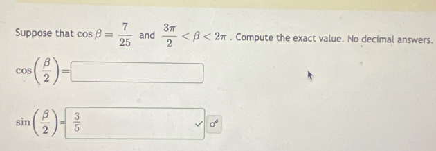 Suppose that cos beta = 7/25  and  3π /2  <2π. Compute the exact value. No decimal answers.
cos ( beta /2 )=□
sin ( beta /2 )=frac 35^((circ) sqrt ) sigma^4