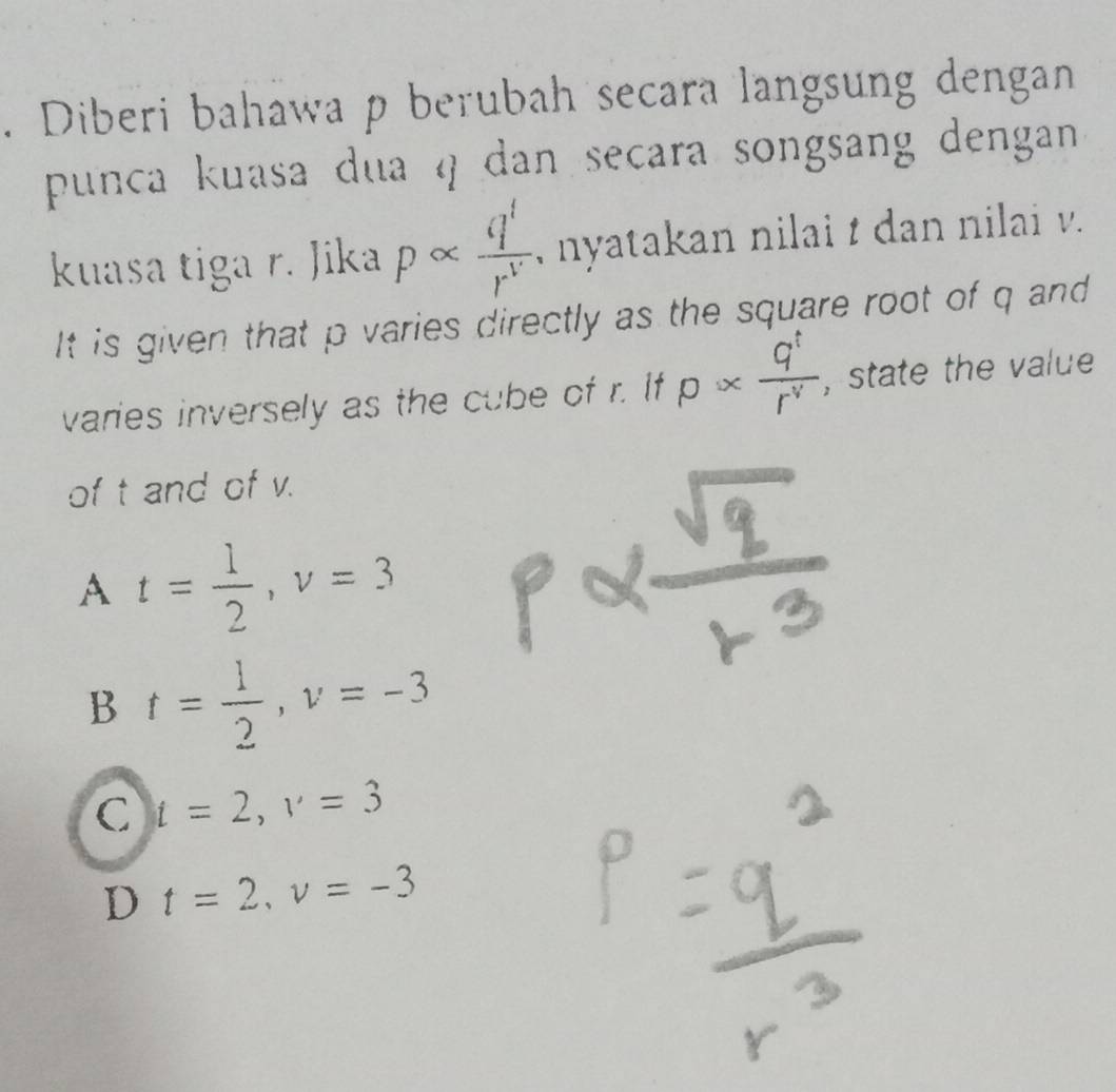 Diberi bahawa p berubah secara langsung dengan
punca kuasa dua q dan secara songsang dengan 
kuasa tiga r. Jika palpha  q'/r^(v')  , nyatakan nilai t dan nilai v.
It is given that p varies directly as the square root of q and
varies inversely as the cube of r. If p*  q^t/r^v  , state the value
of t and of v.
A t= 1/2 , v=3
B t= 1/2 , v=-3
C t=2, v=3
D t=2, v=-3