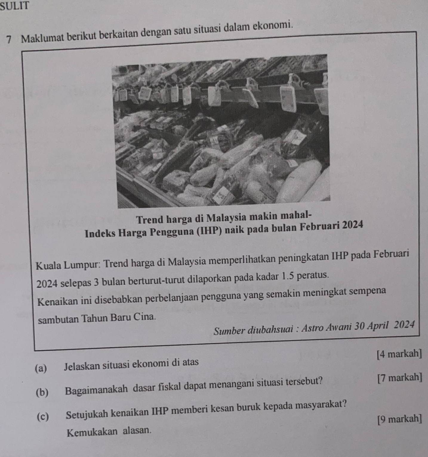 SULIT 
7 Maklumat berikut berkaitan dengan satu situasi dalam ekonomi. 
Trend harga di Malaysia makin mahal- 
Indeks Harga Pengguna (IHP) naik pada bulan Februari 2024 
Kuala Lumpur: Trend harga di Malaysia memperlihatkan peningkatan IHP pada Februari 
2024 selepas 3 bulan berturut-turut dilaporkan pada kadar 1.5 peratus. 
Kenaikan ini disebabkan perbelanjaan pengguna yang semakin meningkat sempena 
sambutan Tahun Baru Cina. 
Sumber diubahsuai : Astro Awani 30 April 2024 
(a) Jelaskan situasi ekonomi di atas [4 markah] 
(b) Bagaimanakah dasar fiskal dapat menangani situasi tersebut? [7 markah] 
(c) Setujukah kenaikan IHP memberi kesan buruk kepada masyarakat? 
[9 markah] 
Kemukakan alasan.