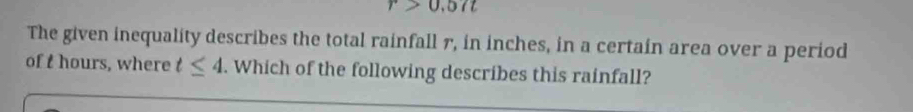 r>0,57t
The given inequality describes the total rainfall r, in inches, in a certain area over a period 
of t hours, where t≤ 4. Which of the following describes this rainfall?