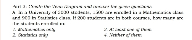 Create the Venn Diagram and answer the given questions.
A. In a University of 3000 students, 1500 are enrolled in a Mathematics class
and 900 in Statistics class. If 200 students are in both courses, how many are
the students enrolled in:
1. Mathematics only 3. At least one of them
2. Statistics only 4. Neither of them