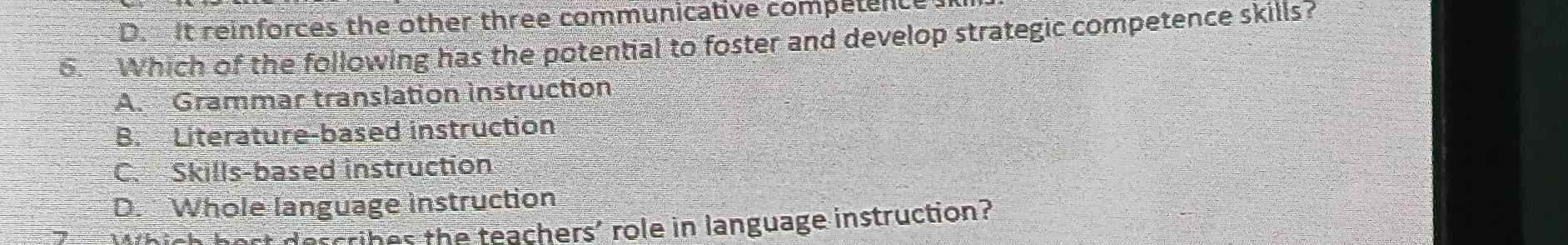 D. It reinforces the other three communicative competence 
6. Which of the following has the potential to foster and develop strategic competence skills?
A. Grammar translation instruction
B. Literature-based instruction
C. Skills-based instruction
D. Whole language instruction
st describes the teachers' role in language instruction?