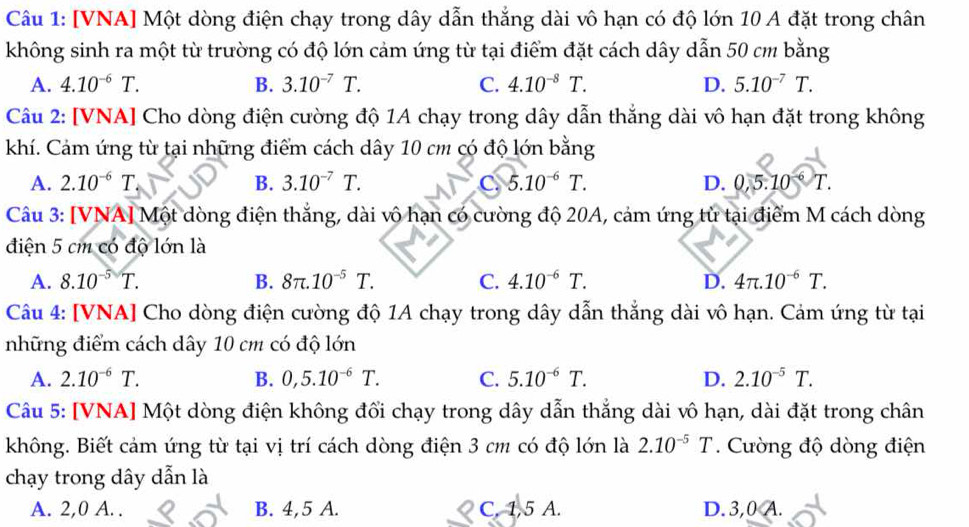 [VNA] Một dòng điện chạy trong dây dẫn thắng dài vô hạn có độ lớn 10 A đặt trong chân
không sinh ra một từ trường có độ lớn cảm ứng từ tại điểm đặt cách dây dẫn 50 cm bằng
A. 4.10^(-6)T. B. 3.10^(-7)T. C. 4.10^(-8)T. D. 5.10^(-7)T.
Câu 2: [VNA] Cho dòng điện cường độ 1A chạy trong dây dẫn thắng dài vô hạn đặt trong không
khí. Cảm ứng từ tại những điểm cách dây 10 cm có độ lớn bằng
A. 2.10^(-6)T. B. 3.10^(-7)T. C. 5.10^(-6)T. D. 0,5.10^(-6)T.
Câu 3: [VNA] Một dòng điện thắng, dài vô hạn có cường độ 20A, cảm ứng tử tại điểm M cách dòng
điện 5 cm có độ lớn là
A. 8.10^(-5)T. B. 8π .10^(-5)T. C. 4.10^(-6)T. D. 4π .10^(-6)T.
Câu 4: [VNA] Cho dòng điện cường độ 1A chạy trong dây dẫn thắng dài vô hạn. Cảm ứng từ tại
những điểm cách dây 10 cm có độ lớn
A. 2.10^(-6)T. B. 0,5.10^(-6)T. C. 5.10^(-6)T. D. 2.10^(-5)T.
Câu 5: [VNA] Một dòng điện không đổi chạy trong dây dẫn thẳng dài vô hạn, dài đặt trong chân
không. Biết cảm ứng từ tại vị trí cách dòng điện 3 cm có độ lớn là 2.10^(-5)T. Cường độ dòng điện
chạy trong dây dẫn là
A. 2,0 A. . B. 4,5 A. C, 1,5 A. D. 3,0 A.