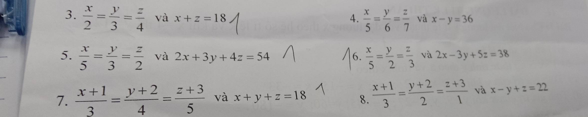  x/5 = y/6 = z/7 
3.  x/2 = y/3 = z/4  và x+z=18 và x-y=36
5.  x/5 = y/3 = z/2  và 2x+3y+4z=54 6.  x/5 = y/2 = z/3  và 2x-3y+5z=38
7.  (x+1)/3 = (y+2)/4 = (z+3)/5  và x+y+z=18 8.  (x+1)/3 = (y+2)/2 = (z+3)/1  và x-y+z=22