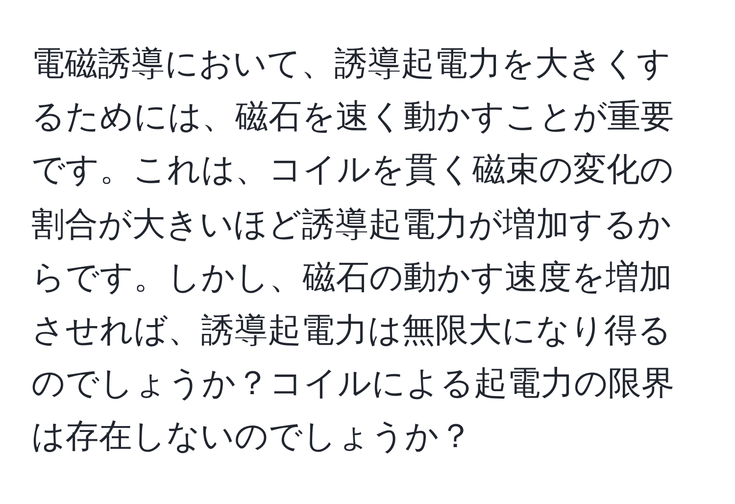 電磁誘導において、誘導起電力を大きくするためには、磁石を速く動かすことが重要です。これは、コイルを貫く磁束の変化の割合が大きいほど誘導起電力が増加するからです。しかし、磁石の動かす速度を増加させれば、誘導起電力は無限大になり得るのでしょうか？コイルによる起電力の限界は存在しないのでしょうか？