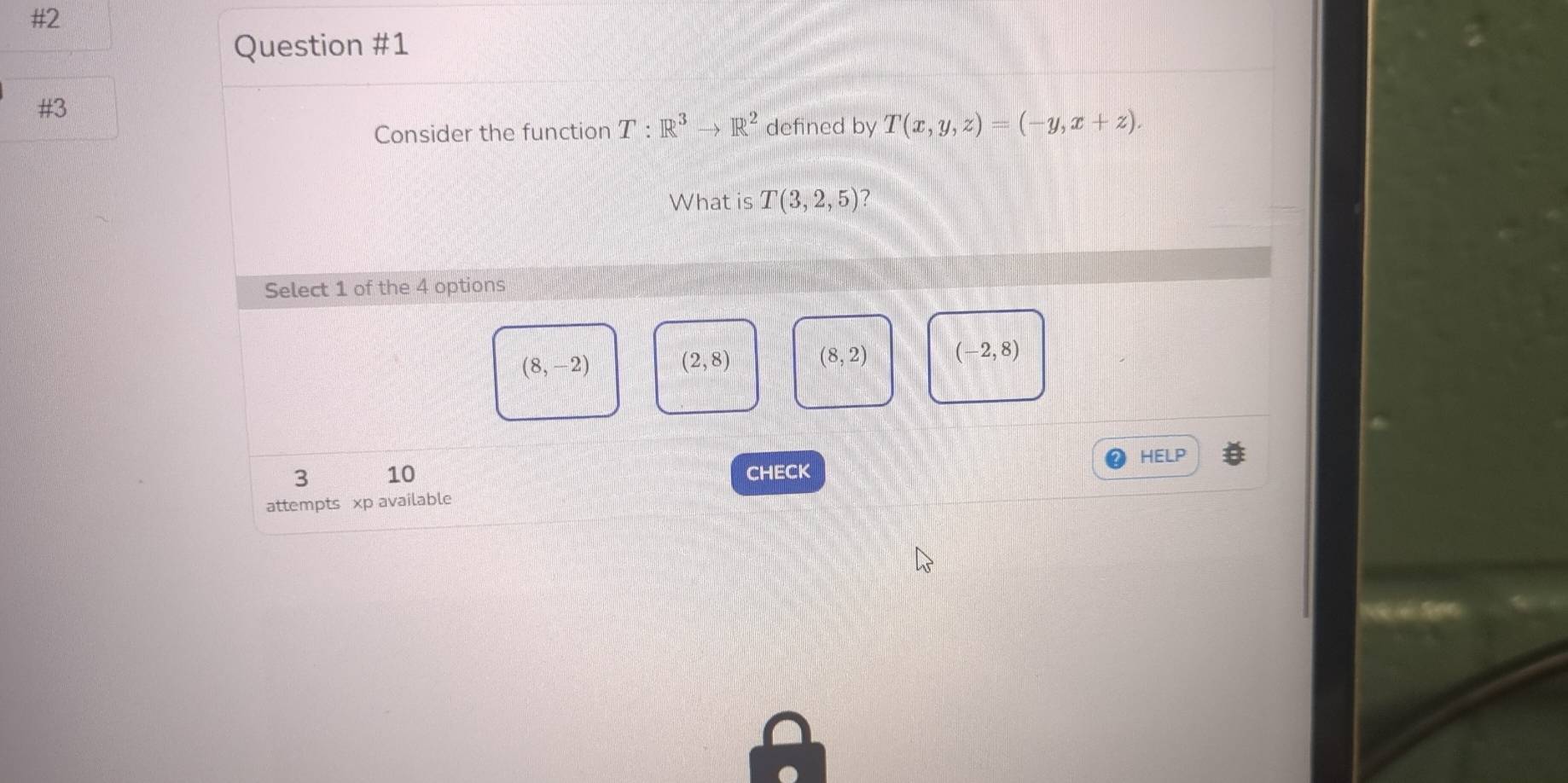 #2
Question #1
#3
Consider the function T:R^3to R^2 defined by T(x,y,z)=(-y,x+z). 
What is T(3,2,5) 7
Select 1 of the 4 options
(8,-2)
(2,8) (8,2) (-2,8)
HELP
3 10 CHECK
attempts xp available