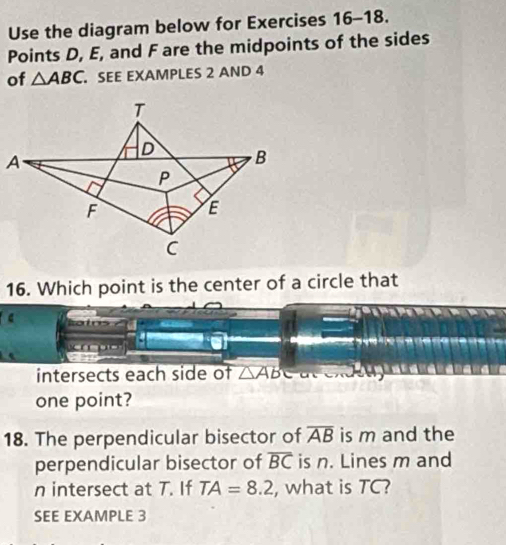 Use the diagram below for Exercises 16-18. 
Points D, E, and F are the midpoints of the sides 
of △ ABC. SEE EXAMPLES 2 AND 4 
16. Which point is the center of a circle that 
intersects each side of △ ABC
one point? 
18. The perpendicular bisector of overline AB is m and the 
perpendicular bisector of overline BC is n. Lines m and
n intersect at T. If TA=8.2 , what is TC? 
SEE EXAMPLE 3