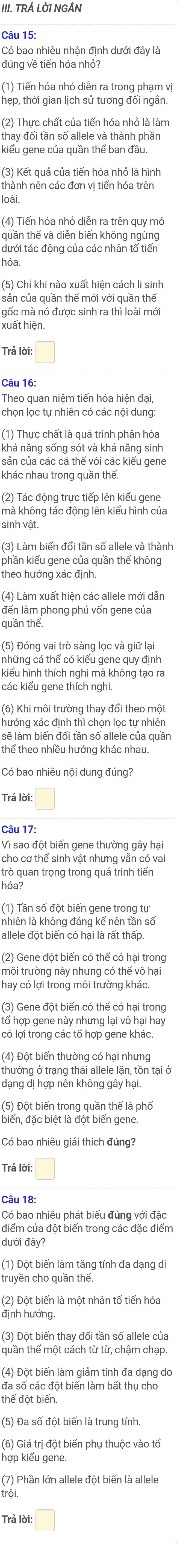 TRÁ LỜI NGẢN
Câu 15:
Có bao nhiêu nhận định dưới đây là
đúng về tiến hóa nhỏ?
(1) Tiến hóa nhỏ diễn ra trong phạm vị
hẹp, thời gian lịch sử tương đối ngắn.
(2) Thực chất của tiến hóa nhỏ là làm
thay đổi tần số allele và thành phần
kiểu gene của quần thể ban đầu.
(3) Kết quả của tiến hóa nhỏ là hình
thành nên các đơn vị tiến hóa trên
(4) Tiến hóa nhỏ diễn ra trên quy mô
quần thế và diễn biến không ngừng
dưới tác động của các nhân tố tiến
hóa
(5) Chỉ khi nào xuất hiện cách li sinh
sản của quần thể mới với quần thể
gốc mà nó được sinh ra thì loài mới
xuất hiện.
Trả lời: □
Câu 16
Theo quan niệm tiến hóa hiện đại,
chọn lọc tự nhiên có các nội dung:
khả năng sống sót và khả năng sinh
sán của các cá thể với các kiểu gene
khác nhau trong quần thể.
(2) Tác động trực tiếp lên kiểu gene
mà không tác động lên kiểu hình của
sinh vật.
(3) Làm biến đối tần số allele và thành
phần kiểu gene của quần thể không
theo hướng xác định.
(4) Làm xuất hiện các allele mới dẫn
đến làm phong phú vốn gene của
quần thể.
những cá thể có kiểu gene quy định
kiểu hình thích nghi mà không tạo ra
các kiểu gene thích nghi,
(6) Khi môi trường thay đổi theo một
hướng xác định thì chọn lọc tự nhiên
thể theo nhiều hướng khác nhau
Có bao nhiêu nội dung đúng?
Trả lời:
Câu 17:
Vì sao đột biến gene thường gây hại
trò quan trọng trong quá trình tiến
(1) Tần số đột biến gene trong tự
nhiên là không đáng kế nên tần số
allele đột biến có hại là rất thấp
(2) Gene đột biến có thể có hại trong
môi trường này nhưng có thể vô hại
hay có lợi trong môi trường khác.
tổ hợp gene này nhưng lại vô hại hay
có lợi trong các tổ hợp gene khác.
thường ở trạng thái allele lặn, tồn tại ở
dạng dị hợp nên không gây hại.
(5) Đột biến trong quần thể là phố
biến, đặc biệt là đột biến gene.
Có bao nhiêu giải thích đúng?
Trả lời: □
Câu 18
Có bao nhiêu phát biểu đúng với đặc
điểm của đột biến trong các đặc điểm
dưới đây?
(1) Đột biến làm tăng tính đa dạng di
truyền cho quần thể.
(2) Đột biến là một nhân tố tiến hóa
định hướng.
(3) Đột biến thay đổi tần số allele của
quần thế một cách từ từ, chậm chạp.
(4) Đột biến làm giảm tính đa dạng do
đa số các đột biến làm bất thụ cho
thể đột biến.
(5) Đa số đột biến là trung tính.
(6) Giá trị đột biến phụ thuộc vào tố
hợp kiểu gene.
(7) Phần lớn allele đột biến là allele
trội
Trả lời: