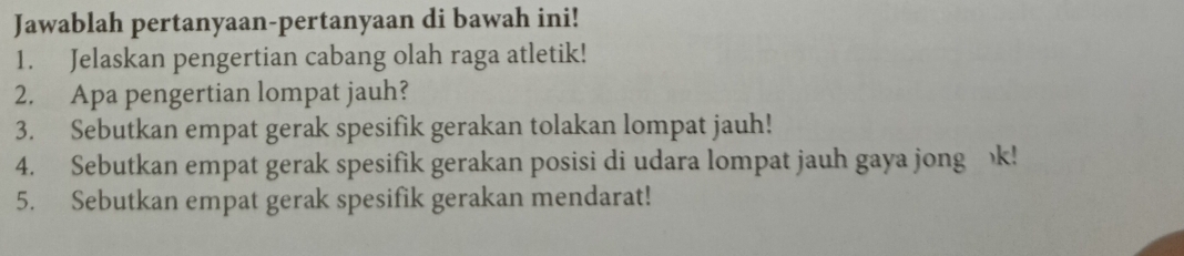 Jawablah pertanyaan-pertanyaan di bawah ini! 
1. Jelaskan pengertian cabang olah raga atletik! 
2. Apa pengertian lompat jauh? 
3. Sebutkan empat gerak spesifik gerakan tolakan lompat jauh! 
4. Sebutkan empat gerak spesifik gerakan posisi di udara lompat jauh gaya jong k! 
5. Sebutkan empat gerak spesifik gerakan mendarat!