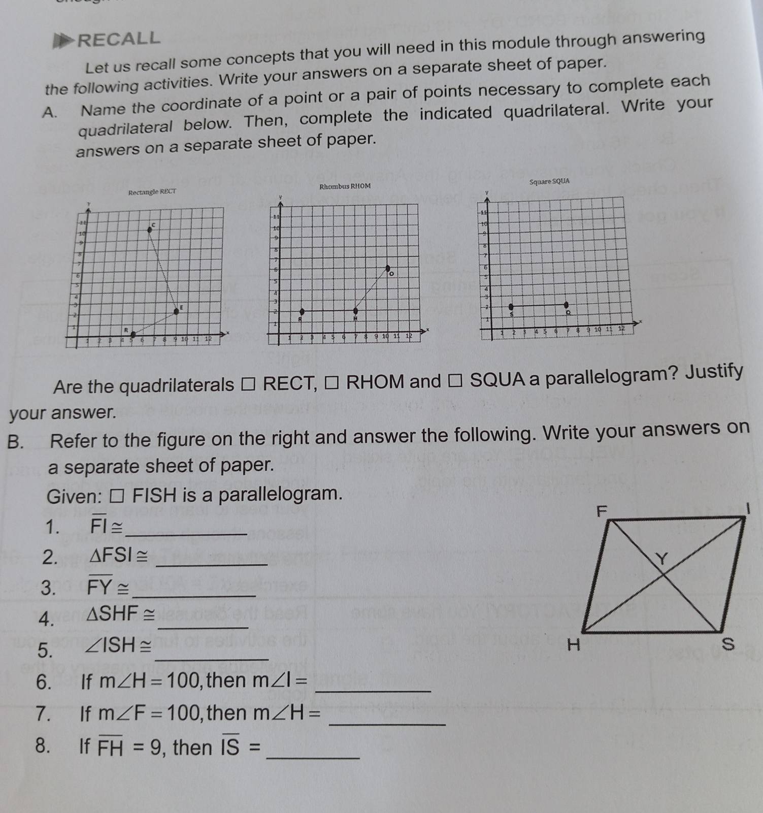 RECALL 
Let us recall some concepts that you will need in this module through answering 
the following activities. Write your answers on a separate sheet of paper. 
A. Name the coordinate of a point or a pair of points necessary to complete each 
quadrilateral below. Then, complete the indicated quadrilateral. Write your 
answers on a separate sheet of paper. 
le RECT Rhombus RHOM 
Square SQUA 
y
-1
10
10

9
8
6
6
5
S 
A 
4 
-= 
3
2
2 
s 
1
4 5 6 7 8 9 30 3 12
: 2 4 9 10 11
Are the quadrilaterals □ RECT, □ RHOM and □ SQUA a parallelogram? Justify 
your answer. 
B. Refer to the figure on the right and answer the following. Write your answers on 
a separate sheet of paper. 
Given: □ FISH is a parallelogram. 
1. overline FI≌ _ 
2. △ FSI≌ _ 
3. overline FY≌ _ 
4. △ SHF≌ _ 
5. ∠ ISH≌ _ 
6. If m∠ H=100 , then m∠ I= _ 
7. If m∠ F=100 , then m∠ H=
_ 
8. If overline FH=9 , then overline IS=
_