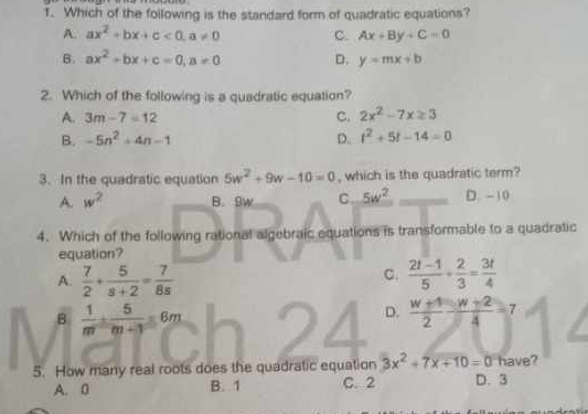 Which of the following is the standard form of quadratic equations?
A. ax^2+bx+c<0</tex>, a!= 0 C. Ax+By+C=0
B. ax^2+bx+c=0, a!= 0 D. y=mx+b
2. Which of the following is a quadratic equation?
A. 3m-7=12
C. 2x^2-7x≥ 3
B. -5n^2+4n-1 D. t^2+5t-14=0
3. In the quadratic equation 5w^2+9w-10=0 , which is the quadratic term?
A. w^2 B. 9w C. 5w^2 D. -10
4. Which of the following rational algebraic equations is transformable to a quadratic
equation?
C.
A.  7/2 + 5/s+2 = 7/8s   (2t-1)/5 + 2/3 = 3t/4 
B  1/m + 5/m+3 =6m
D.  (w+1)/2 - (w+2)/4 =7
5. How many real roots does the quadratic equation 3x^2+7x+10=0 have?
A. B B. 1 C. 2 D. 3