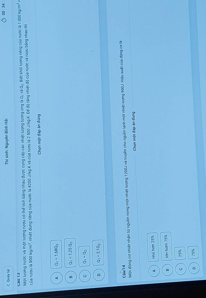 00:34 *
< Quay lại * Thí sinh: Nguyên Bính Hải
Cau 13  1000kg/m^3
D1 và
Một lượng nước và một lượng rượu có thể tích bằng nhau được cung cấp các nhiệt lượng tương ứng là 0 Q_2 , Biết khối lượng riêng của nước là
của rượu là 800kg/m^3 , nhiệt dung riêng của nước là 4200 J/kg. K và của rượu là 2 500 J/kg.K. Đế độ tăng nhiệt độ của nước và rượu bằng nhau thi
_ Chọn một đáp án đúng_
A Q_1=1,68Q_2.
B Q_1=1,25Q_2.
C Q_1=Q_2.
D Q_1=2,1Q_2. 
Câu 14
Một động cơ nhiệt nhận từ nguồn nóng một nhiệt lượng 1200J và truyền cho nguồn lạnh một nhiệt lượng 900J. Hiệu suất của động cơ là
_Chọn một đáp án đúng
A nhỏ hơn 25%
B lớn hơm 75%
C 25%
D 75%
