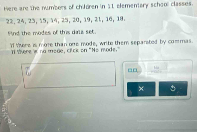 Here are the numbers of children in 11 elementary school classes.
22, 24, 23, 15, 14, 25, 20, 19, 21, 16, 18. 
Find the modes of this data set. 
If there is more than one mode, write them separated by commas. 
If there is no mode, click on "No mode." 
No 
□ □, mode 
×