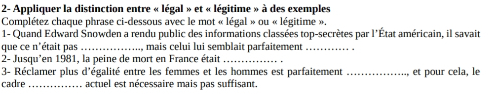 2- Appliquer la distinction entre « légal » et « légitime » à des exemples 
Complétez chaque phrase ci-dessous avec le mot « légal » ou « légitime ». 
1- Quand Edward Snowden a rendu public des informations classées top-secrètes par l'État américain, il savait 
que ce n'était pas _, mais celui lui semblait parfaitement_ 
2- Jusqu’en 1981, la peine de mort en France était_ 
3- Réclamer plus d'égalité entre les femmes et les hommes est parfaitement _et pour cela, le 
cadre _actuel est nécessaire mais pas suffisant.