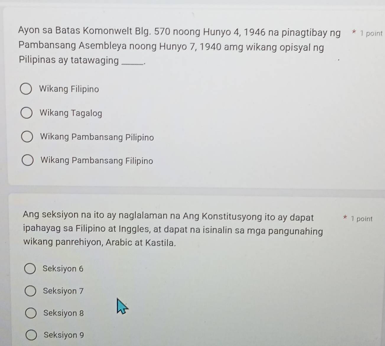 Ayon sa Batas Komonwelt Blg. 570 noong Hunyo 4, 1946 na pinagtibay ng * 1 point
Pambansang Asembleya noong Hunyo 7, 1940 amg wikang opisyal ng
Pilipinas ay tatawaging _.
Wikang Filipino
Wikang Tagalog
Wikang Pambansang Pilipino
Wikang Pambansang Filipino
Ang seksiyon na ito ay naglalaman na Ang Konstitusyong ito ay dapat * 1 point
ipahayag sa Filipino at Inggles, at dapat na isinalin sa mga pangunahing
wikang panrehiyon, Arabic at Kastila.
Seksiyon 6
Seksiyon 7
Seksiyon 8
Seksiyon 9