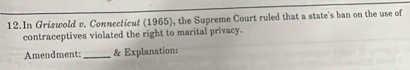 In Griswold v. Connecticut (1965), the Supreme Court ruled that a state's ban on the use of 
contraceptives violated the right to marital privacy. 
Amendment: _& Explanation: