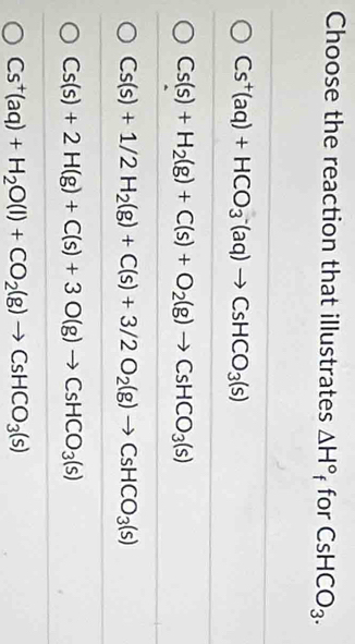 Choose the reaction that illustrates △ H° f for CsHCO_3.
Cs^+(aq)+HCO_3^(-(aq)to CsHCO_3)(s)
Cs(s)+H_2(g)+C(s)+O_2(g)to CsHCO_3(s)
Cs(s)+1/2H_2(g)+C(s)+3/2O_2(g)to CsHCO_3(s)
Cs(s)+2H(g)+C(s)+3O(g)to CsHCO_3(s)
Cs^+(aq)+H_2O(l)+CO_2(g)to CsHCO_3(s)