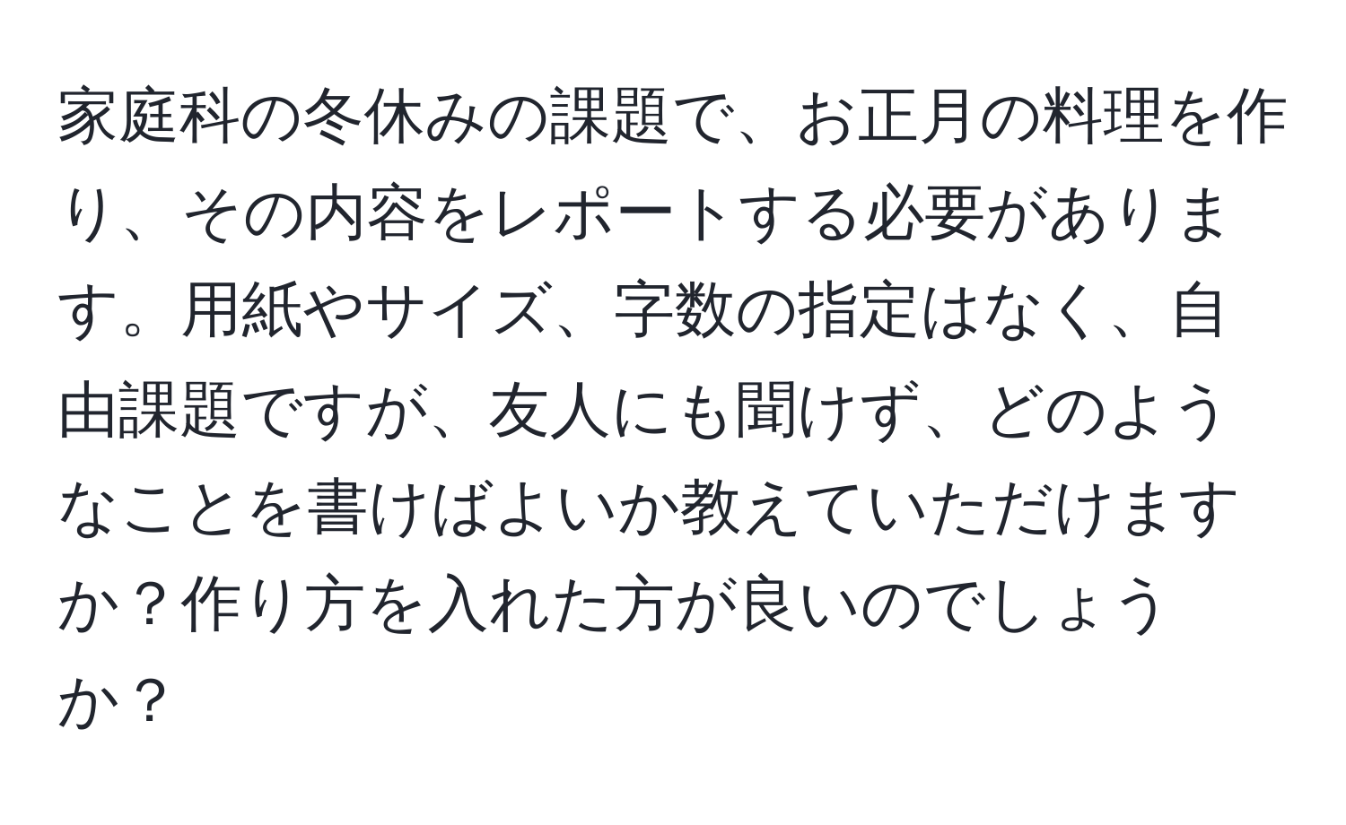 家庭科の冬休みの課題で、お正月の料理を作り、その内容をレポートする必要があります。用紙やサイズ、字数の指定はなく、自由課題ですが、友人にも聞けず、どのようなことを書けばよいか教えていただけますか？作り方を入れた方が良いのでしょうか？