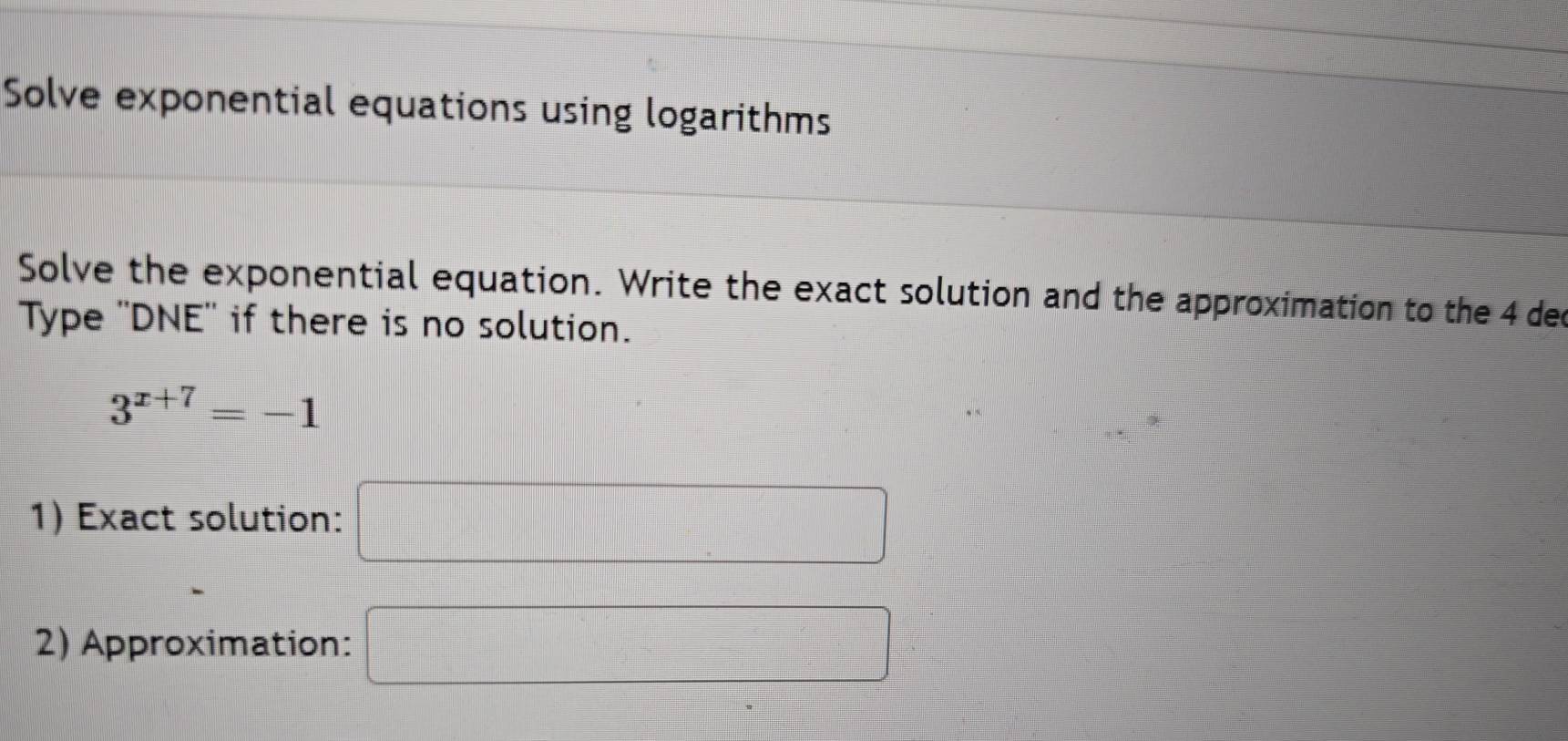 Solve exponential equations using logarithms 
Solve the exponential equation. Write the exact solution and the approximation to the 4 dec 
Type ''DNE'' if there is no solution.
3^(x+7)=-1
1) Exact solution: □ 
2) Approximation: □