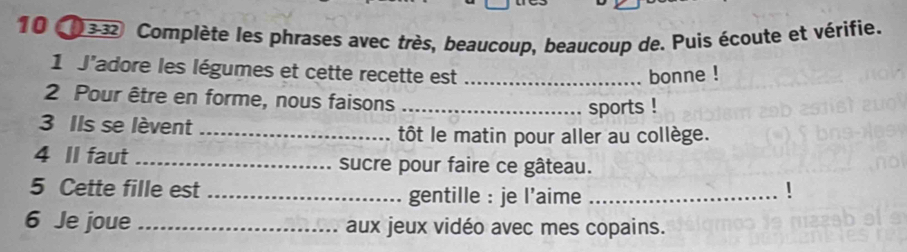 10(033 Complète les phrases avec très, beaucoup, beaucoup de. Puis écoute et vérifie. 
1 J'adore les légumes et cette recette est _bonne ! 
2 Pour être en forme, nous faisons_ 
sports ! 
3 Ils se lèvent_ 
tôt le matin pour aller au collège. 
4 II faut _sucre pour faire ce gâteau. 
5 Cette fille est _gentille : je l’aime _! 
6 Je joue _aux jeux vidéo avec mes copains.