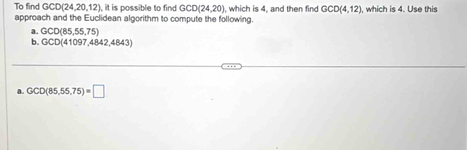 To find GCD(24,20,12) , it is possible to find GCD(24,20) , which is 4, and then find GCD(4,12) , which is 4. Use this 
approach and the Euclidean algorithm to compute the following. 
a. GCD(85,55,75)
b. GCD(41097,4842,4843)
a. GCD(85,55,75)=□