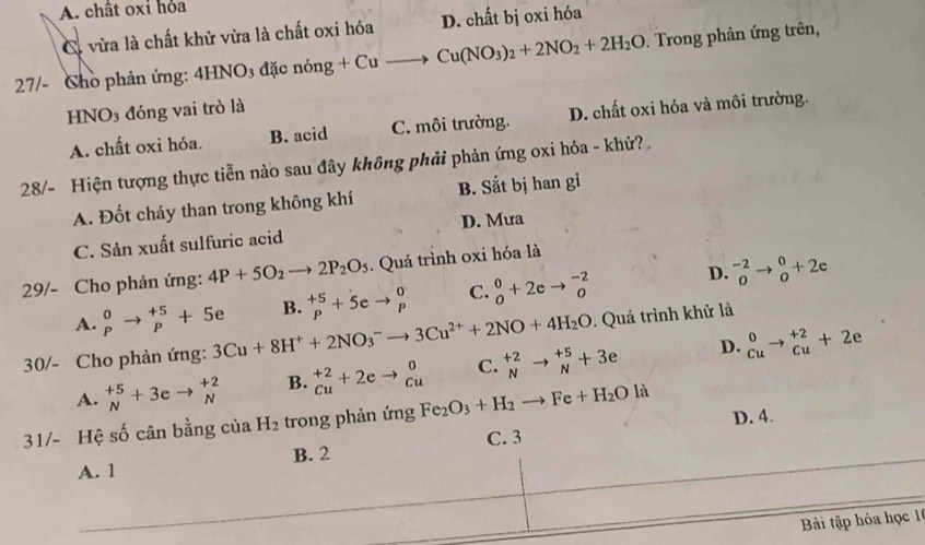 A. chât oxi hỏa
C. vừa là chất khử vừa là chất oxi hóa D. chất bị oxi hóa
27/- Cho phản ứng: 4H NO_3 đặc nóng +Cuto Cu(NO_3)_2+2NO_2+2H_2O. Trong phản ứng trên,
HNO_3 3 đóng vai trò là
A. chất oxi hóa. B. acid C. môi trường. D. chất oxi hóa và môi trường.
28/- Hiện tượng thực tiễn nào sau đây không phải phản ứng oxi hóa - khử?
A. Đốt cháy than trong không khí B. Sắt bị han gi
C. Sản xuất sulfuric acid D. Mưa
29/- Cho phản ứng: 4P+5O_2to 2P_2O_5. Quá trình oxi hóa là
D.
A. beginarrayr 0 pendarray to beginarrayr +5 pendarray +5e B. beginarrayr +5 pendarray +5eto beginarrayr 0 pendarray C. _0^(0+2eto _0^(-2) ^-2)_0to _0^(0+2e
30/- Cho phản ứng: 3Cu+8H^+)+2NO_3^(-to 3Cu^2+)+2NO+4H_2O. Quả trình khử là
D.
A. _N^((+5)+3eto _N^(+2) B. ^+2)_Cu+2eto _(Cu)^0 C. _N^((+2)to _N^(+5)+3e ^0)_Cuto _(Cu)^(+2)+2e
31/- Hệ số cân bằng của H_2 trong phản ứng Fe_2O_3+H_2to Fe+H_2Ola D. 4.
C. 3
A. 1 B. 2
Bài tập hóa học 1