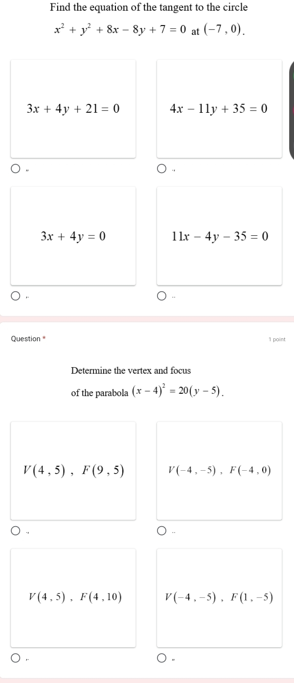 Find the equation of the tangent to the circle
x^2+y^2+8x-8y+7=0 at (-7,0).
3x+4y+21=0 4x-11y+35=0
3x+4y=0
11x-4y-35=0
Question * 1 point
Determine the vertex and focus
of the parabola (x-4)^2=20(y-5).
V(4,5), F(9,5) V(-4,-5), F(-4,0)
V(4,5), F(4,10) V(-4,-5), F(1,-5)