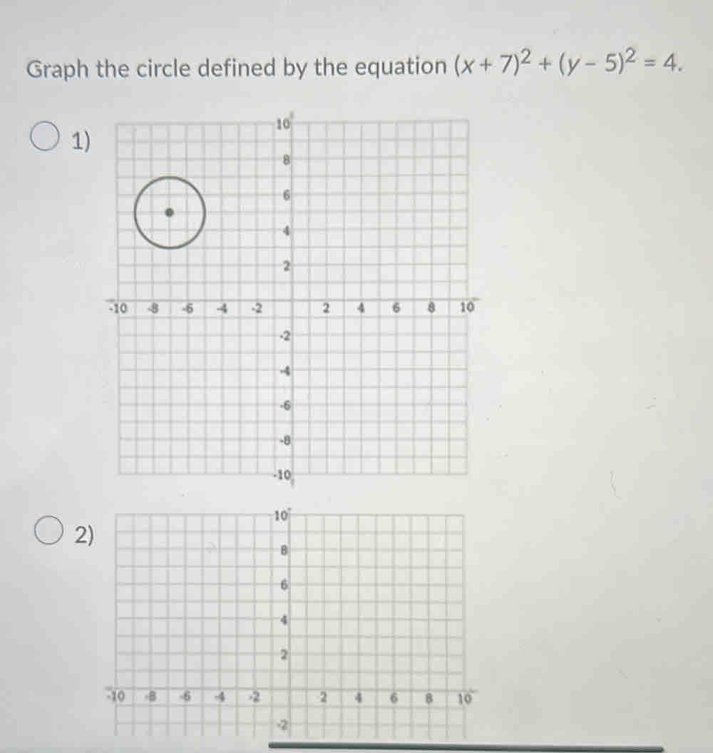 Graph the circle defined by the equation (x+7)^2+(y-5)^2=4. 
1) 
2)