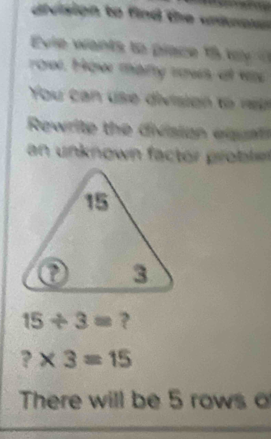 arvsion to find the untras 
Evie wants to prace t wy 
rowr. Hger many rows at v 
You can use division to w 
Rewrite the division eiatl 
n nknown factor poble
15/ 3= ?
?* 3=15
There will be 5 rows o