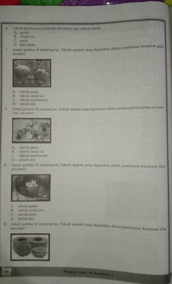 Teknik pembuatan kerajinan dari bahan gips adalah teknik...
A. gosok
B. cetak/cor
C putar
D. pijit tekan
7. Amati gambar di samping ini, Teknik apakah yang digunakan dalam pembuatan kerajinan gips
tersebut
A. teknik pahat
B. teknik cetak/cor
C teknik membentuk
D. teknik ukir
8 Amati gambar di samping ini, Teknik apakan yang digunakan dalam pembuatan kerajinan polymer
clay tersebut:
A. teknik pahat
B. teknik cetak/cor
C. teknik membentuk
D. teknik ukir
9. Amati gambar di samping ini, Teknik apakah yang digunakan dalam pembuatan kerajinan lilin
tersebut?
A. teknik pahat
B teknik cetak/cor
C. teknik leleh
D. teknik ukir
10. Amati gambar di samping ini, Teknik apakah yang digunakan dalam pembuatan kerajinan lilin
tersebut?
74
Prakarya Kelas VII Semester 2