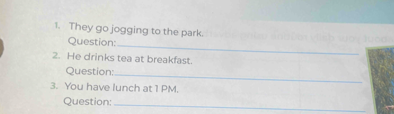 They go jogging to the park. 
_ 
Question: 
2. He drinks tea at breakfast. 
Question:_ 
3. You have lunch at 1 PM. 
Question:_