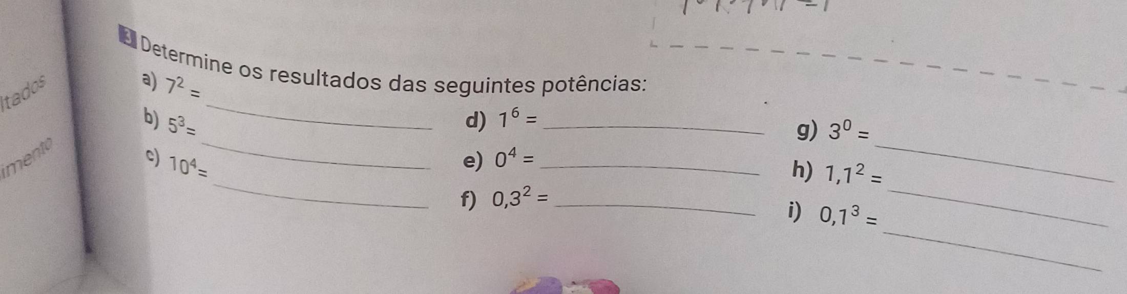 Determine os resultados das seguintes potências: a) 
_ 
itados
7^2=
_ 
_ 
b) 5^3= d) 1^6= _ 
g) 3^0=
_ 
_ 
imentó 
c) 10^4= e) 0^4= _ 
h) 1,1^2=
f) 0,3^2= _ 
_ 
i) 0,1^3=