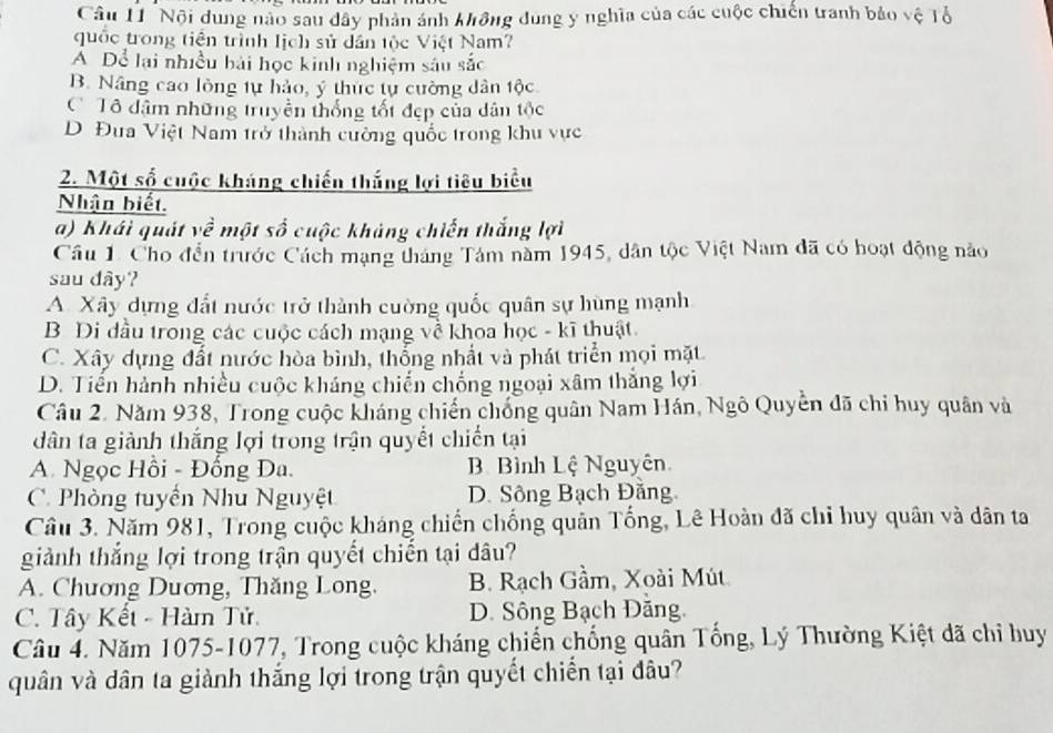 Nội dung nào sau dây phản ảnh không dùng y nghĩa của các cuộc chiến tranh bảo vệ Tổ
quốc trong tiên trình lịch sử dân tộc Việt Nam?
A Để lại nhiều hái học kinh nghiệm sâu sắc
B. Nâng cao lòng tự hảo, ý thức tự cường dân tộc
C Tô dâm những truyền thống tốt đẹp của dân tộc
D Đua Việt Nam trở thành cường quốc trong khu vực
2. Một số cuộc kháng chiến thắng lợi tiêu biểu
Nhận biết.
a) Khái quát về một số cuộc khảng chiến thắng lợi
Cầu 1. Cho đến trước Cách mạng tháng Tám năm 1945, dân tộc Việt Nam đã có hoạt động nào
sau dây?
A. Xây dựng đất nước trở thành cường quốc quân sự hùng mạnh
B Di đầu trong các cuộc cách mạng về khoa học - kĩ thuật.
C. Xây dựng đất nước hòa bình, thống nhất và phát triển mọi mặt
D. Tiến hành nhiều cuộc kháng chiến chống ngoại xâm thắng lợi
Câu 2. Năm 938, Trong cuộc kháng chiến chống quân Nam Hán, Ngô Quyền đã chỉ huy quân và
dân ta giành thắng lợi trong trận quyết chiến tại
A. Ngọc Hồi - Đống Đa. B Bình Lệ Nguyên
C. Phòng tuyển Nhu Nguyệt D. Sông Bạch Đăng
Câu 3. Năm 981, Trong cuộc kháng chiến chống quân Tổng, Lê Hoàn đã chỉ huy quân và dân ta
giành thắng lợi trong trận quyết chiến tại dâu?
A. Chương Dương, Thăng Long. B. Rạch Gầm, Xoài Mút
C. Tây Kết - Hàm Tử. D. Sông Bạch Đăng.
Câu 4. Năm 1075-1077, Trong cuộc kháng chiến chống quân Tống, Lý Thường Kiệt đã chi huy
quân và dân ta giành thắng lợi trong trận quyết chiến tại đâu?